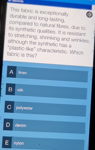 57 Seconds
This fabric is exceptionally
durable and long-lasting,
compared to natural fibres, due to
its synthetic qualities. It is resistant
to stretching, shrinking and wrinkles;
although the synthetic has a
“plastic-like” characteristic. Which
fabric is this?
A linen
B silk
C polyester
D denim
nylon