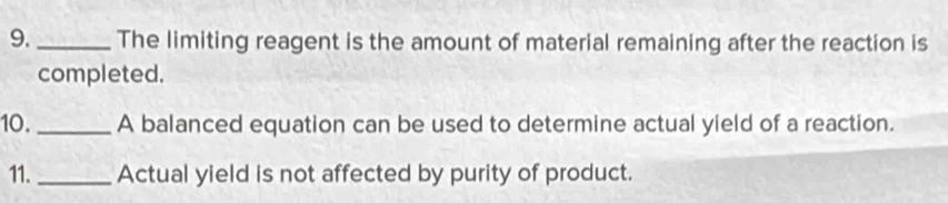 9._ The limiting reagent is the amount of material remaining after the reaction is 
completed. 
10. _A balanced equation can be used to determine actual yield of a reaction. 
11. _Actual yield is not affected by purity of product.