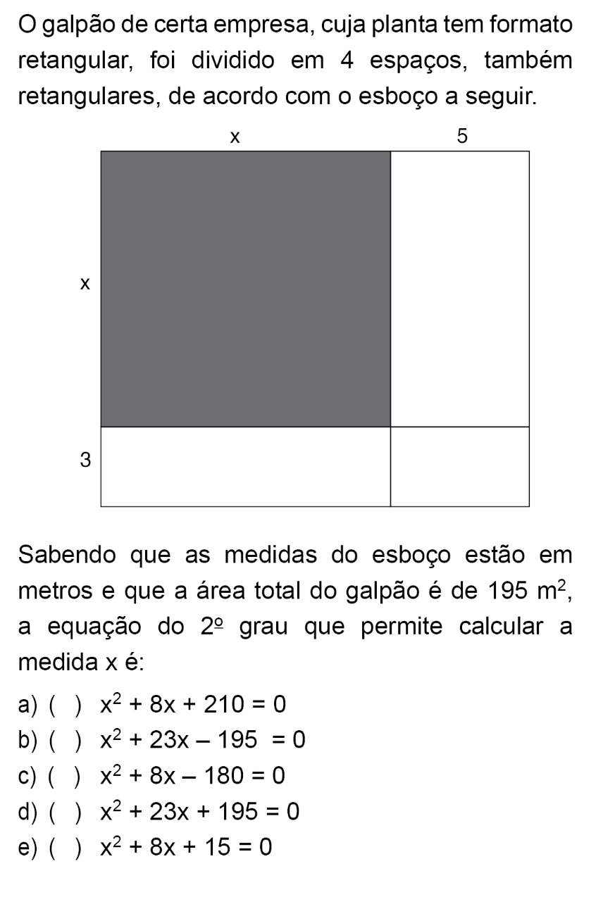 galpão de certa empresa, cuja planta tem formato
retangular, foi dividido em 4 espaços, também
retangulares, de acordo com o esboço a seguir.
Sabendo que as medidas do esboço estão em
metros e que a área total do galpão é de 195m^2, 
a equação do 2^(_ circ) grau que permite calcular a
medida x é:
a) ( ) x^2+8x+210=0
b) ( ) x^2+23x-195=0
c) ( ) x^2+8x-180=0
d) ( ) x^2+23x+195=0
e) ( ) x^2+8x+15=0