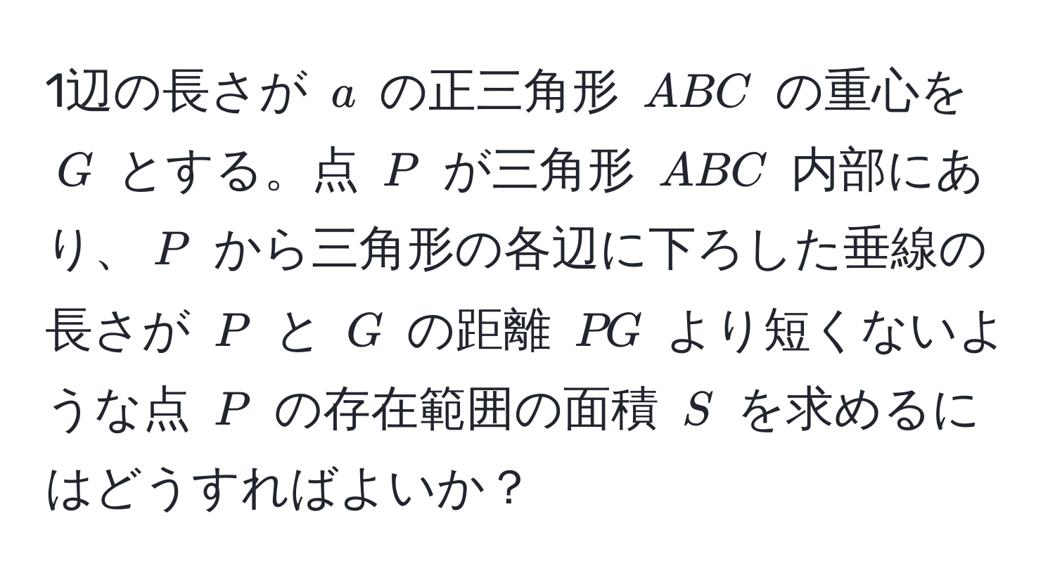 1辺の長さが $a$ の正三角形 $ABC$ の重心を $G$ とする。点 $P$ が三角形 $ABC$ 内部にあり、$P$ から三角形の各辺に下ろした垂線の長さが $P$ と $G$ の距離 $PG$ より短くないような点 $P$ の存在範囲の面積 $S$ を求めるにはどうすればよいか？