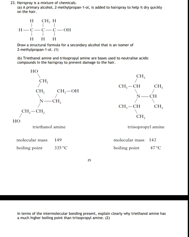 Hairspray is a mixture of chemicals.
(a) A primary alcohol, 2-methylpropan-1-ol, is added to hairspray to help it dry quickly
on the hair.
H-beginarrayr HCH_3H C-C-C-C-OH H1Hendarray
Draw a structural formula for a secondary alcohol that is an isomer of
2-methylpropan-1-ol. (1)
(b) Triethanol amine and triisopropyl amine are bases used to neutralise acidic
compounds in the hairspray to prevent damage to the hair.
triisopropyl amine
molecular mass 149 molecular mass 143
boiling point 335°C boiling point 47°C
25
In terms of the intermolecular bonding present, explain clearly why triethanol amine has
a much higher boiling point than triisopropyl amine. (2)