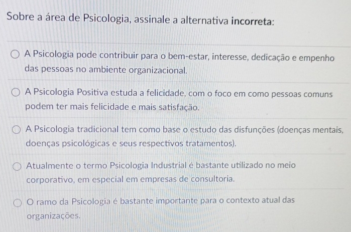 Sobre a área de Psicologia, assinale a alternativa incorreta:
A Psicologia pode contribuir para o bem-estar, interesse, dedicação e empenho
das pessoas no ambiente organizacional.
A Psicologia Positiva estuda a felicidade, com o foco em como pessoas comuns
podem ter mais felicidade e mais satisfação.
A Psicologia tradicional tem como base o estudo das disfunções (doenças mentais,
doenças psicológicas e seus respectivos tratamentos).
Atualmente o termo Psicologia Industrial é bastante utilizado no meio
corporativo, em especial em empresas de consultoria.
O ramo da Psicologia é bastante importante para o contexto atual das
organizações.