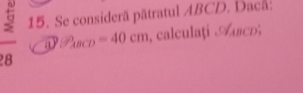 3 15. Se considerã pătratul ABCD. Dacã: 
① P_ABCD=40cm , calculați ABcD, 
8