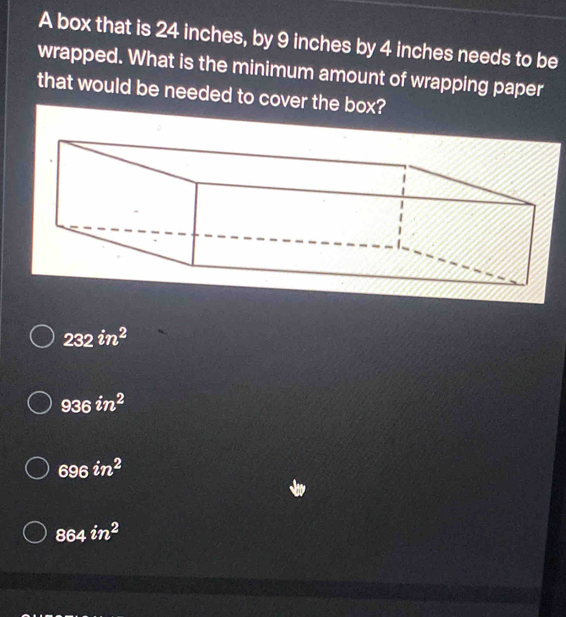 A box that is 24 inches, by 9 inches by 4 inches needs to be
wrapped. What is the minimum amount of wrapping paper
that would be needed to cover the box?
232in^2
936in^2
696in^2
864in^2