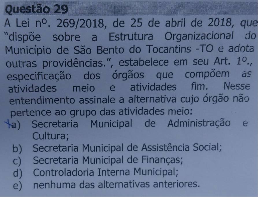 A Lei n°. 269/2018, de 25 de abril de 2018, que
'dispõe sobre a Estrutura Organizacional do
Município de São Bento do Tocantins -TO e adota
outras providências.", estabelece em seu Art. 1°
especificação dos órgãos que compõem as
atividades meio e atividades fim. Nesse
entendimento assinale a alternativa cujo órgão não
pertence ao grupo das atividades meio:
a) Secretaria Municipal de Administração e
Cultura;
b) Secretaria Municipal de Assistência Social;
c) Secretaria Municipal de Finanças;
d) Controladoria Interna Municipal;
e) nenhuma das alternativas anteriores.