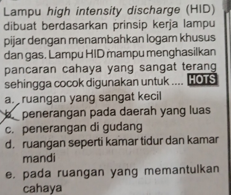 Lampu high intensity discharge (HID)
dibuat berdasarkan prinsip kerja lampu
pijar dengan menambahkan logam khusus
dan gas. Lampu HID mampu menghasilkan
pancaran cahaya yang sangat terang
sehingga cocok digunakan untuk .... HOTS
a. ruangan yang sangat kecil
penerangan pada daerah yang luas
c. penerangan di gudang
d. ruangan seperti kamar tidur dan kamar
mandi
e. pada ruangan yang memantulkan
cahaya