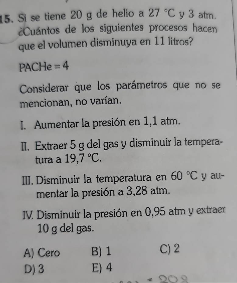 Si se tiene 20 g de helio a 27°C y 3 atm.
¿Cuántos de los siguientes procesos hacen
que el volumen disminuya en 11 litros?
PACHe =4
Considerar que los parámetros que no se
mencionan, no varían.
I. Aumentar la presión en 1,1 atm.
II. Extraer 5 g del gas y disminuir la tempera-
tura a 19,7°C. 
III. Disminuir la temperatura en 60°C y au-
mentar la presión a 3,28 atm.
IV. Disminuir la presión en 0,95 atm y extraer
10 g del gas.
A) Cero B) 1
C) 2
D) 3 E) 4