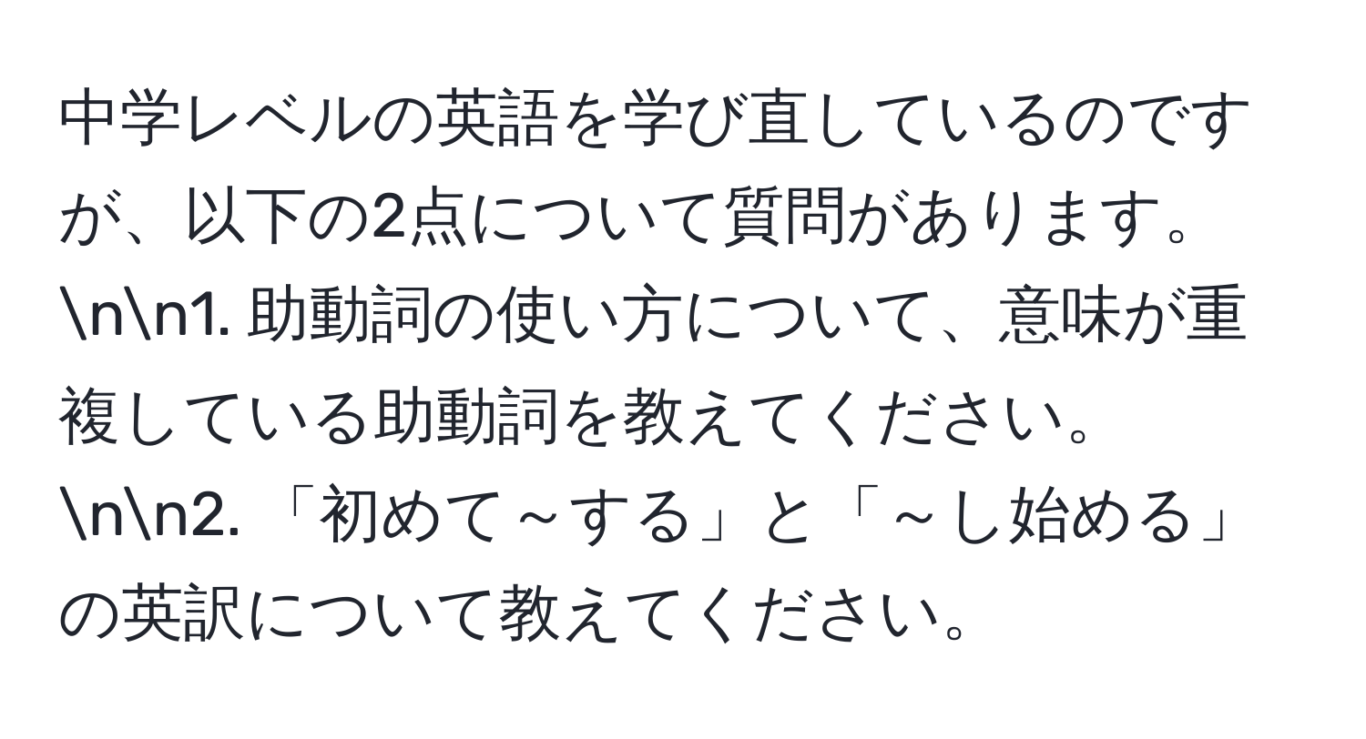 中学レベルの英語を学び直しているのですが、以下の2点について質問があります。nn1. 助動詞の使い方について、意味が重複している助動詞を教えてください。nn2. 「初めて～する」と「～し始める」の英訳について教えてください。