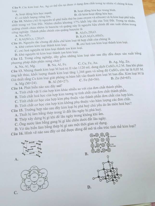 Các kim loại Au, Ag có thể tồn tại được ở dạng đơn chất trong tự nhiên vì chúng là kim
loại B. hoạt động hóa học trung bình.
A. hoạt động hòa học mạnh.
C. có khổi lượng riêng lớn D. rất kêm hoạt động hóa học.
Câu 10. Nhóm (Al) là nguyên tổ phố biển thứ ba (sau oxyen và silicon) và là kim loại phố biển
nhất trong vô Trai Đất. Nhôm chiếm khoảng 17% khỏi lớp răn của Trái Đắt. Trong tự nhiên,
quậng chính chứa nhôm là bauxite và quặng này là nguyên liệu chính đễ sản xuất nhôm trong
công nghiệp. Thành phần chính của quặng bauxite là
A. Na_1AIF_6. B. Al_2O_3.2H_2O.
D. K_2O.Al_2O_3.6SiO_2.
C. KAl(SO_4)_2.12H_2O.
Câu 11. Nguyên tắc chung để điều chế kim loại từ hợp chất của chúng là
A. khứ cation kim loại thành kim loại. B. oxi hoá ion kim loại thânh kim loại.
C. oxi hoá nguyên tử kim loại thành ion kim loại.
D. khứ nguyên tử kim loại thành ion kim loại.
Câu 12. Trong công nghiệp, dãy gồm những kim loại nào sau đây đều được sản xuất bằng
phương pháp điện phân nóng cháy?
A. Na, Al, Mg. B. Na, Al, Fe. C, Cu, Fe, Au. D. Ag, Mg, Zn.
Câu 13. Nhúng thanh kim loại M hoá trị II vào 1120 mL dung dịch CuSO_4 0,2 M. Sau khi phản
ứng kết thúc, khổi lượng thanh kim loại tăng 1,344 gam và nồng độ CuSO_4 còn lại là 0,05 M.
Giả thiết rằng Cu kim loại giải phóng ra bám hết vào thanh kim loại M ban đầu. Kim loại M là
Câu 14. Phát biểu nào sau đảy sai? Mg(M=24). B. AI(M=27). C. Fe (M=56). D. Zn(M=65).
A.
A. Tinh chất vật lí của hợp kim khác nhiều so với của đơn chất thành phần.
B. Tính chất hoá học của hợp kim tương tự tính chất của đơn chất thành phần,
C. Tinh chất cơ học của hợp kim phụ thuộc vào thành phần đơn chất của hợp kim.
D. Tinh chất cơ học của hợp kim không phụ thuộc vào hảm lượng các đơn chất.
Câu 15. Trường hợp nào sau đây kim loại bị phá huý chủ yểu do ăn mòn hoá học?
A. Thiết bị làm bằng thép trong lỏ đổt lâu ngày bị phá huỷ.
B. Thép xây dựng bị gi khi đề lâu ngày trong không khí ẩm.
C. Ông nước làm bằng gang bị gỉ khi chôn dưới đất lâu ngày.
D. Vỏ tàu biển làm bằng thép bị gi sau một thời gian sử dụng.
Câu 16. Hình vẽ nào sau đây có thể được dùng đề mô tả cấu trúc tinh thể kim loại?
B.
A
D.
C