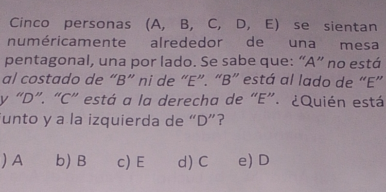 Cinco personas (A, B, C, D, E) se sientan
numéricamente alrededor de una mesa
pentagonal, una por lado. Se sabe que: “ A ” no está
al costado de “ B ” ni de “ E ”. “ B ” está al lado de “ E ”
y “ D ”. “ C ” está a la derecha de “ E ”. ¿Quién está
junto y a la izquierda de “ D ”?
)A b) B c) E d) C e) D