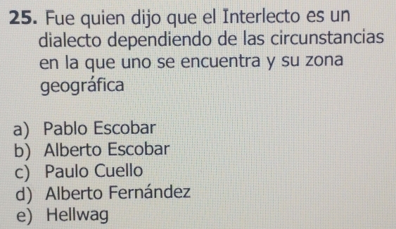 Fue quien dijo que el Interlecto es un
dialecto dependiendo de las circunstancias
en la que uno se encuentra y su zona
geográfica
a) Pablo Escobar
b) Alberto Escobar
c) Paulo Cuello
d) Alberto Fernández
e) Hellwag