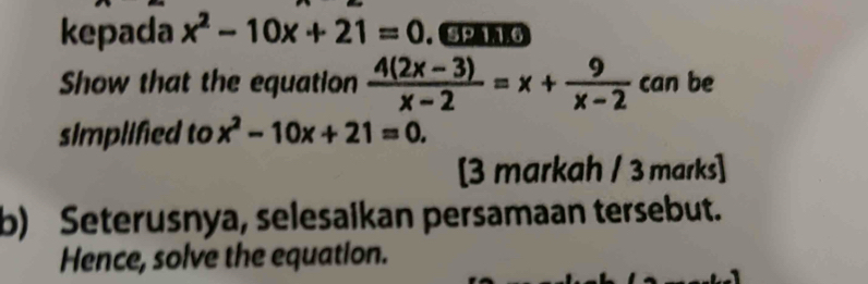 kepada x^2-10x+21=0. SP 11.6
Show that the equation  (4(2x-3))/x-2 =x+ 9/x-2  can be
simplified to x^2-10x+21=0. 
[3 markah / 3 marks]
b) Seterusnya, selesaikan persamaan tersebut.
Hence, solve the equation.