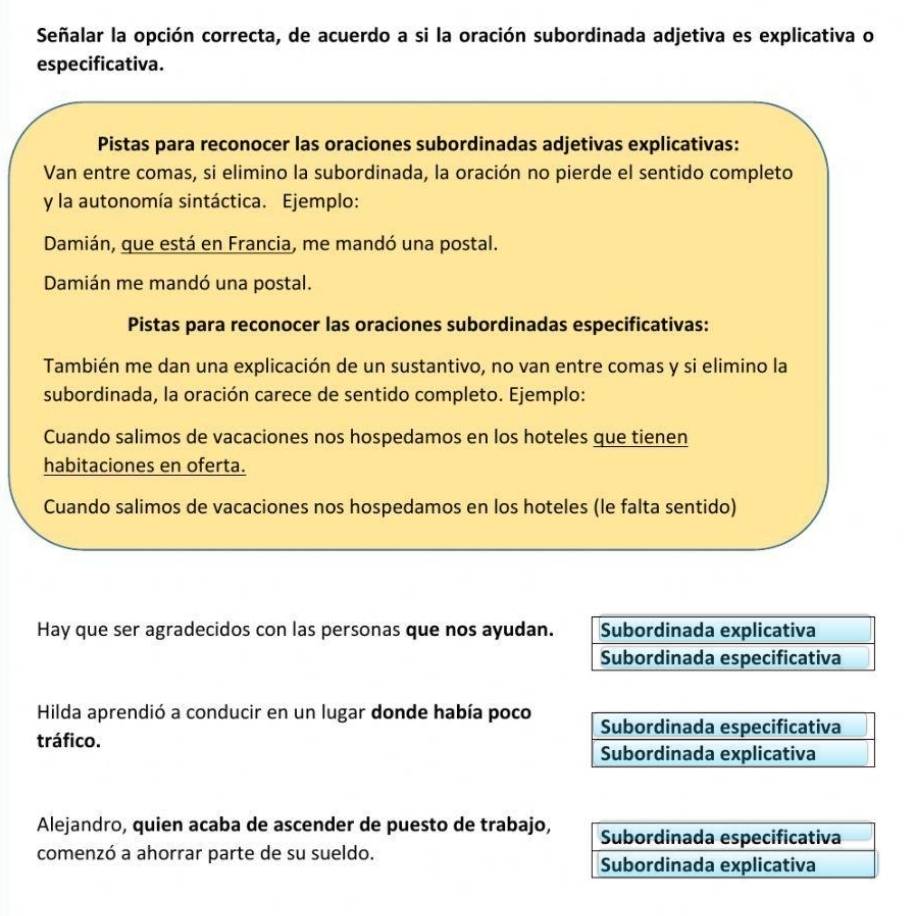 Señalar la opción correcta, de acuerdo a si la oración subordinada adjetiva es explicativa o 
especificativa. 
Pistas para reconocer las oraciones subordinadas adjetivas explicativas: 
Van entre comas, si elimino la subordinada, la oración no pierde el sentido completo 
y la autonomía sintáctica. Ejemplo: 
Damián, que está en Francia, me mandó una postal. 
Damián me mandó una postal. 
Pistas para reconocer las oraciones subordinadas especificativas: 
También me dan una explicación de un sustantivo, no van entre comas y si elimino la 
subordinada, la oración carece de sentido completo. Ejemplo: 
Cuando salimos de vacaciones nos hospedamos en los hoteles que tienen 
habitaciones en oferta. 
Cuando salimos de vacaciones nos hospedamos en los hoteles (le falta sentido) 
Hay que ser agradecidos con las personas que nos ayudan. Subordinada explicativa 
Subordinada especificativa 
Hilda aprendió a conducir en un lugar donde había poco 
tráfico. 
Alejandro, quien acaba de ascender de puesto de trabajo, 
comenzó a ahorrar parte de su sueldo.