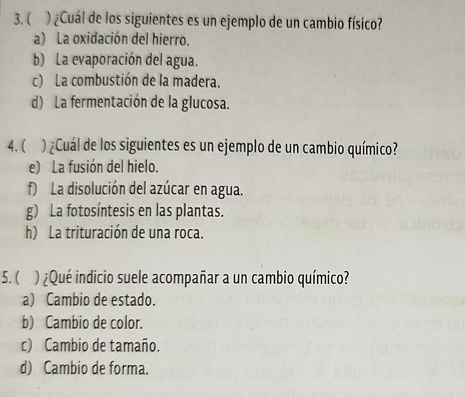 ( ) ¿Cuál de los siguientes es un ejemplo de un cambio físico?
a) La oxidación del hierro.
b) La evaporación del agua.
c) La combustión de la madera.
d) La fermentación de la glucosa.
4. ( ) ¿Cuál de los siguientes es un ejemplo de un cambio químico?
e) La fusión del hielo.
f) La disolución del azúcar en agua.
g) La fotosíntesis en las plantas.
h) La trituración de una roca.
5. ( ) ¿Qué indicio suele acompañar a un cambio químico?
a) Cambio de estado.
b) Cambio de color.
c) Cambio de tamaño.
d) Cambio de forma.