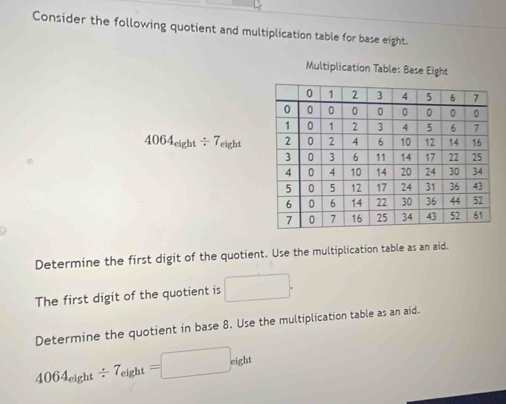 Consider the following quotient and multiplication table for base eight. 
Multiplication Table: Base Eight
4064_eight/ 7_eight
Determine the first digit of the quotient. Use the multiplication table as an aid. 
The first digit of the quotient is □. 
Determine the quotient in base 8. Use the multiplication table as an aid.
4064_eight/ 7_eight=□ eight