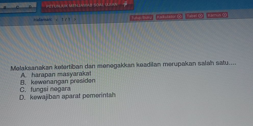 PETUNJUK MENJAWAB SOAL UJIAN
Halaman: 1 / 1 > Tutup Buku Kalkulator Tabel ⓧ Kamus ⓧ
Melaksanakan ketertiban dan menegakkan keadilan merupakan salah satu....
A. harapan masyarakat
B. kewenangan presiden
C. fungsi negara
D. kewajiban aparat pemerintah