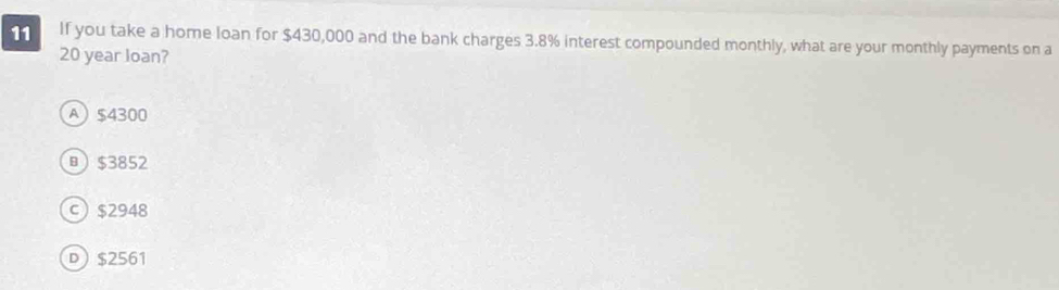 If you take a home loan for $430,000 and the bank charges 3.8% interest compounded monthly, what are your monthly payments on a
20 year loan?
A) $4300
 $3852
c) $2948
D $2561