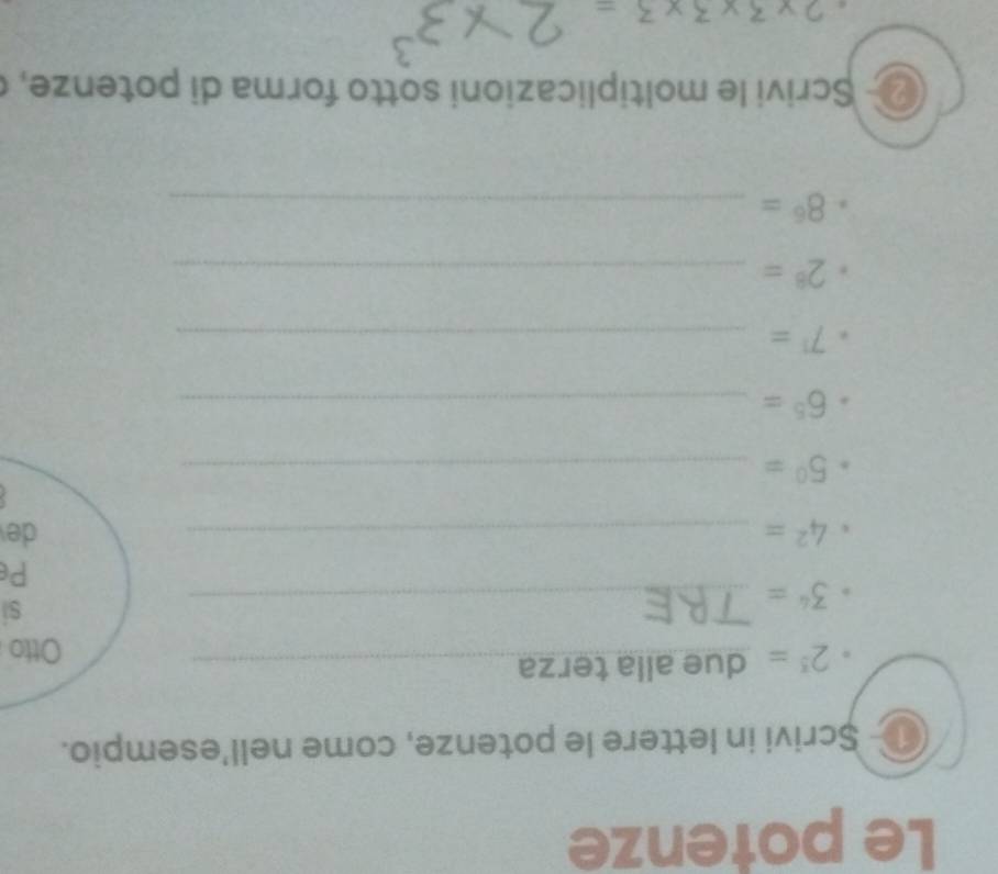 Le potenze 
o Șcrivi in lettere le potenze, come nell’esempio.
2^5= due alla terza_ 
Otto 
_ 3^4=
si 
Pe
4^2= _ 
de 
_ 5^0=
6^5= _
7^1= _
2^8= _
8^6= _ 
Scrivi le moltiplicazioni sotto forma di potenze,