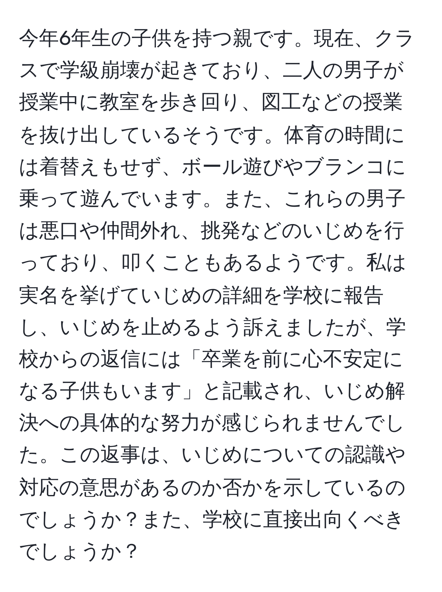 今年6年生の子供を持つ親です。現在、クラスで学級崩壊が起きており、二人の男子が授業中に教室を歩き回り、図工などの授業を抜け出しているそうです。体育の時間には着替えもせず、ボール遊びやブランコに乗って遊んでいます。また、これらの男子は悪口や仲間外れ、挑発などのいじめを行っており、叩くこともあるようです。私は実名を挙げていじめの詳細を学校に報告し、いじめを止めるよう訴えましたが、学校からの返信には「卒業を前に心不安定になる子供もいます」と記載され、いじめ解決への具体的な努力が感じられませんでした。この返事は、いじめについての認識や対応の意思があるのか否かを示しているのでしょうか？また、学校に直接出向くべきでしょうか？