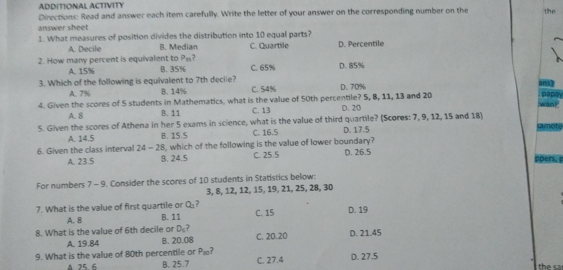 ADDITIONAL ACTIVITY
Directions: Read and answer each item carefully. Write the letter of your answer on the corresponding number on the the
answer sheet
1. What measures of position divides the distribution into 10 equal parts?
A. Decile B. Median C. Quartile D. Percentile
2. How many percent is equivalent to P_35
A. 15% B. 35% C. 65% D. 85%
3. Which of the following is equivalent to 7th decile? ansy
C. 54%
A. 7% B. 14% D. 70%
4. Given the scores of 5 students in Mathematics, what is the value of 50th percentile? 5, 8, 11, 13 and 20. papay
wan)
C. 13
A. 8 B. 11 D. 20
5. Given the scores of Athena in her 5 exams in science, what is the value of third quartile? (Scores: 7, 9, 12, 15 and 18)
A. 14.5 B. 15.5 C. 16.5 D. 17.5
kamote
6. Given the class interval 24-28 , which of the following is the value of lower boundary?
A. 23.5 B. 24.5 C. 25.5 D. 26.5
ppers, p
For numbers 7 - 9. Consider the scores of 10 students in Statistics below:
3, 8, 12, 12, 15, 19, 21, 25, 28, 30
7. What is the value of first quartile or Q_1 ?
C. 15
A. 8 B. 11 D. 19
8. What is the value of 6th decile or D_6 ?
A. 19.84 B. 20.08 C. 20.20
D. 21.45
9. What is the value of 80th percentile or P_80 D. 27.5
Δ 25.6 B. 25.7
C. 27.4 the sa