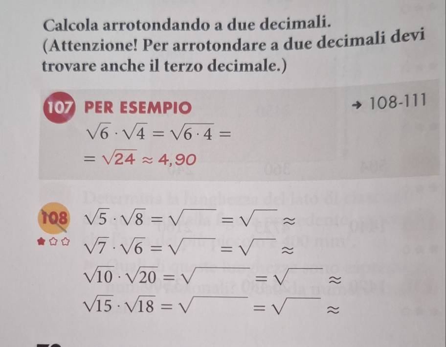 Calcola arrotondando a due decimali. 
(Attenzione! Per arrotondare a due decimali devi 
trovare anche il terzo decimale.) 
10 PER ESEMPIO
108-111
sqrt(6)· sqrt(4)=sqrt(6· 4)=
=sqrt(24)approx 4,90
108 sqrt(5)· sqrt(8)=sqrt()=sqrt()approx
sqrt(7)· sqrt(6)=sqrt()=sqrt()approx
sqrt(10)· sqrt(20)=sqrt()=sqrt()approx
sqrt(15)· sqrt(18)=sqrt()=sqrt()approx