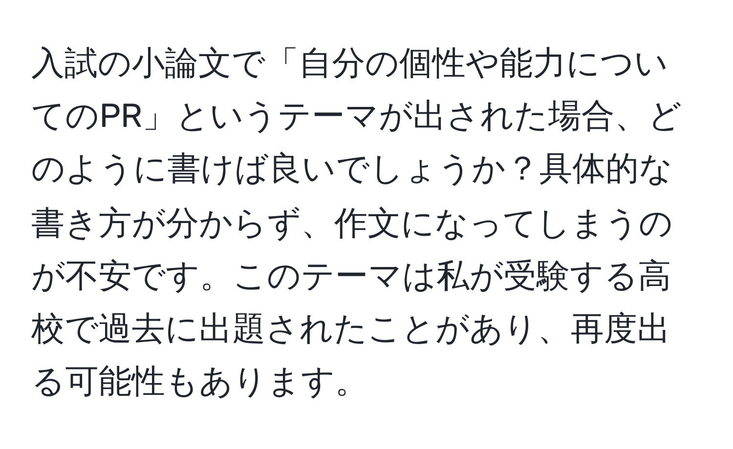 入試の小論文で「自分の個性や能力についてのPR」というテーマが出された場合、どのように書けば良いでしょうか？具体的な書き方が分からず、作文になってしまうのが不安です。このテーマは私が受験する高校で過去に出題されたことがあり、再度出る可能性もあります。