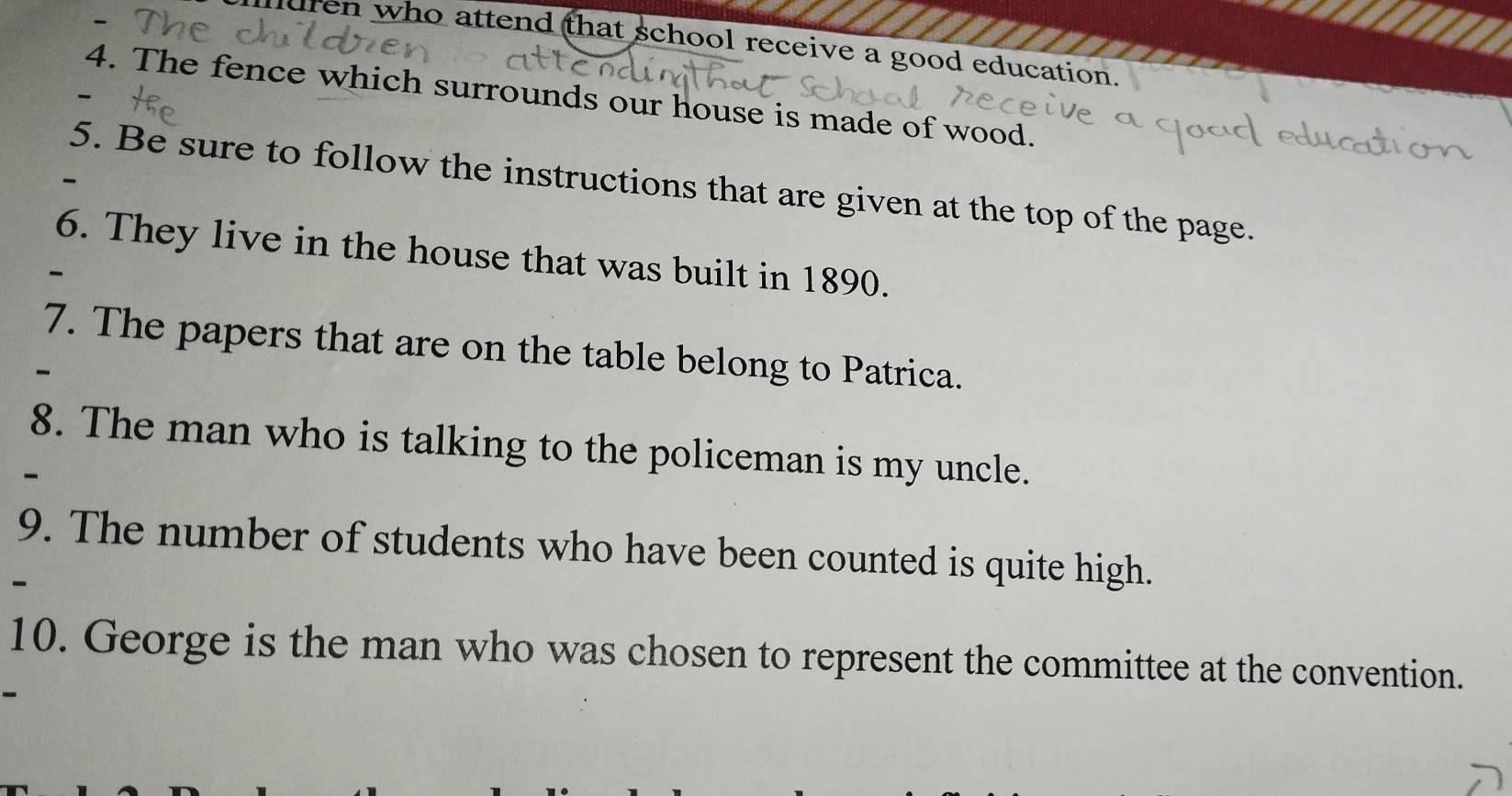 dren who attend that school receive a good education. 
4. The fence which surrounds our house is made of wood. 
5. Be sure to follow the instructions that are given at the top of the page. 
6. They live in the house that was built in 1890. 
7. The papers that are on the table belong to Patrica. 
8. The man who is talking to the policeman is my uncle. 
9. The number of students who have been counted is quite high. 
10. George is the man who was chosen to represent the committee at the convention.