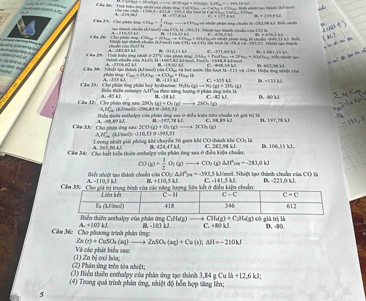 Cl_2O(g)+3F_2O(g)_  to 2CIF_3(g)+2O_2(g);△ _1H_(200)°=-394,10kJ.
Câu 26: Tính hiệu ứng nhiệt của phản ứng: CaCO3 _3(i)to CaO_(n)+CO_2(n).Bidt
80 kJ/mol
# nhiệt tạo thành (kJ/mol)
Ca bất ý nghĩa của giả trí SHS
của các chất - 1206.9 =635.6-393.5 5 lần lượt là CaCO: CaOm: C 2(k
A. -239,9kJ. B. -177,8kJ. C. +177.8kJ D +239,9kJ.
Câu 27: Cho phân ứng CO(g)+ 1/2 O_2(g)(g) _-  CO 2 có nhiệt phân ứng chuẩn là -282,98 kJ. Biết nhiệt
tạo thành chuẩn (kJ/mol) của C CO_2la-393,51 1. Nhiệt tạo thành chuẩn của CO là
A. -110.53 kJ. B. +110,53kJ. C. - 676.5kJ D.+676,5kJ.
Câu 28: Cho phản ứng: CH4 I_4(g)+2O_2(g)to CO_2(g)+2H_2O_( m có nhiệt phản ứng là chuẩn -890,35 kJ. Biết
C Lưu buịnh chây trong không kh
Nhiệt tạo thành chuẩn (kJ/mol) của CH₄ và CO_2 n l ượt 1 la-78,4va-393,51. Nhiệt tạo thành
chuẩn của H₂O là
Hợp dứt S0, (ợ) bển bơn hay ké
A. -285,83 kJ. B. -315,11kJ. C. -571,65kJ. D +681,13kJ.
tun về mặt năng lượng so vo
Cầâu 29: Tính hiệu ứng nhiệt ở 25°C của phản ứng: 2Al_(s)+Fe_2O_3(s)to 2Fe_(s)+Al_2O_3 Da(s), biết nhiệt tạo
n chất béa S (0 và 0, (g).
thành chuẩn của Al₂O1 là -1667,82 kJ/mol, Fe₂O₃ - 648. 8 kJ/mol.
13. 1 hầy liệt kê các chi
A. -3316,62 kJ. B. 19.02kJ C. 848.54kJ D. 662,96 kJ
tạo thành đượn
Câu 30: Nhiệt tạo thành (kJ/mol) của CO) và hơi nước lần lượt là -111 và -244. Hiệu ứng nhiệt của
V trưởng).
phản ứng: C_(gr)+H_2O_(g)to CO_(g)+H_2(g ) là
A. -355 kJ. B. -133 kJ. C. +355 kJ. D. +133 kJ.
a Câu 31: Cho phản ứng phân huỷ hydrazine: N_2H_4(g)to N_2(g)+2H_2 (g)
Biển thiên entanpy △ _rH^0 298 theo năng lượng ở phản ứng trên là
a B. -58 kJ. C. -82 kJ. D. -80 kJ.
A. -85 kJ.
Câu 32: Cho phản ứng sau: 2SO2 () _2)+O_2 (g) 2SC (g
△ _fH_(298)^0 (kJ/mo ):-296,830-395 72
Biển thiên enthalpy của phản ứng sau ở điều kiện tiêu chuẩn có giá trị là
A. -98,89 kJ. B. -197,78 kJ. C. 98,89 kJ. D. 197,78 kJ
Câu 33: Cho phản ứng sau: 2CO (g) + O₂ (g) — 2CO_2(g^(H_(298)^0 (kJ/mol): -110,53 0 -393,51
Lượng nhiệt giải phóng khi chuyển 56 gam khí CO thành khí CO_2)la
A. 565.96 kJ. B. 424,47 kJ. C. 282,98 kJ. D. 106,11 kJ.
Câu 34: Cho biết biển thiên enthalpy của phản ứng sau ở điều kiện chuẩn:
CO(g)+ 1/2 O_2(g)to CO_2 R △ _rH^0_298=-283,0kJ
Biết nhiệt tạo thành chuần của CO_2:△ _rH^0_298=-393,5kJ/mol hol. Nhiệt tạo thành chuẩn của CO là
A. -110,5 kJ. B. +110,5 kJ. C. -1 41.5kJ. D. -221,0 kJ.
Câu 3uẩn:
Biến thiên anthalpy của phản ứng C_3H_8(g)to CH_4(g)+C_2H_4(g) có giá trị là
A. +103 kJ. B. -103 kJ. C. +80 kJ. D. -80.
Câu 36: Cho phương trình phản ứng:
Zn(r)+CuSO_4(aq)to ZnSO_4(aq)+Cu(s);△ H=-210kJ
Và các phát biểu sau:
(1) Zn bị oxi hóa;
(2) Phản ứng trên tỏa nhiệt;
(3) Biến thiên enthalpy của phản ứng tạo thành 3,84 g Cu la+12,6kJ;
(4) Trong quá trình phản ứng, nhiệt độ hỗn hợp tăng lên;
5