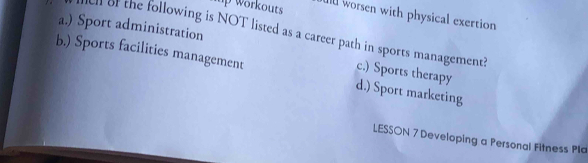 up workouts Il worsen with physical exertion
a.) Sport administration
en of the following is NOT listed as a career path in sports management?
b.) Sports facilities management d.) Sport marketing
c.) Sports therapy
LESSON 7 Developing a Personal Fitness Pla