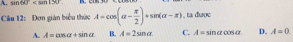 A. sin 60° . B. cos 30
Câu 12: Đơn giản biểu thức A=cos (alpha - π /2 )+sin (alpha -π ) , ta được
A. A=cos alpha +sin alpha. B. A=2sin alpha. C. A=sin alpha cos alpha. D. A=0.