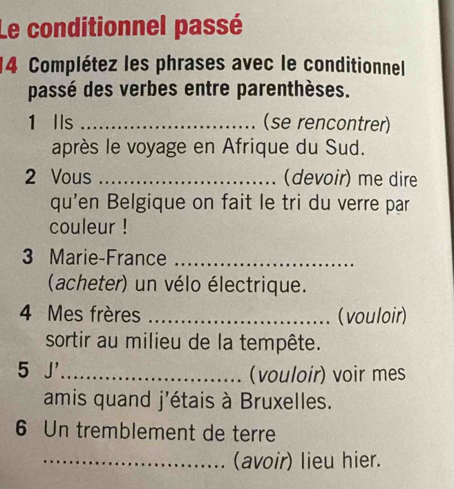 Le conditionnel passé 
14 Complétez les phrases avec le conditionnel 
passé des verbes entre parenthèses. 
1 lls _(se rencontrer) 
après le voyage en Afrique du Sud. 
2 Vous _(devoir) me dire 
qu'en Belgique on fait le tri du verre par 
couleur ! 
3 Marie-France_ 
(acheter) un vélo électrique. 
4 Mes frères _(vouloir) 
sortir au milieu de la tempête. 
5 J'_ 
(vouloir) voir mes 
amis quand j'étais à Bruxelles. 
6 Un tremblement de terre 
_(avoir) lieu hier.