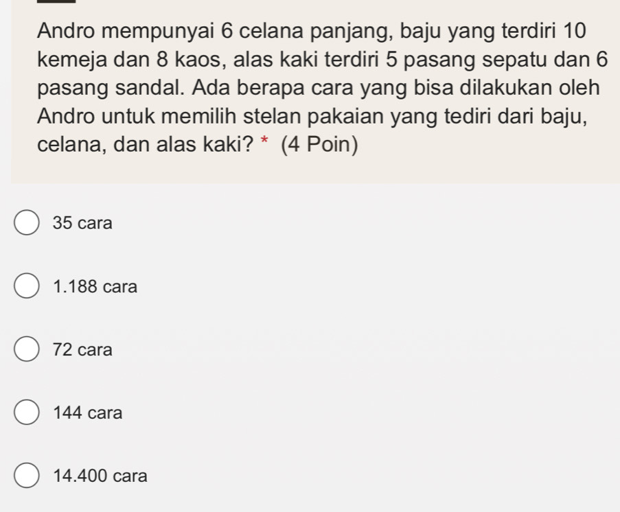 Andro mempunyai 6 celana panjang, baju yang terdiri 10
kemeja dan 8 kaos, alas kaki terdiri 5 pasang sepatu dan 6
pasang sandal. Ada berapa cara yang bisa dilakukan oleh
Andro untuk memilih stelan pakaian yang tediri dari baju,
celana, dan alas kaki? * (4 Poin)
35 cara
1.188 cara
72 cara
144 cara
14.400 cara