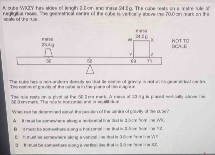 A cube WXZY has sides of length 2.0cm and mass 24.0g. The cube rests on a metre rule of
negligible mass. The geometrical centre of the cube is vertically above the 70.0cm mark on the
scale of the rule.
The cube has a non-uniform density so that its centre of gravity is not at its geometrical centre.
The centre of gravity of the cube is in the plane of the diagram.
The rule rests on a pivot at the 50.0cm mark. A mass of 23.4g is placed vertically above the
30.0 cm mark. The rule is horizontal and in equilibrium.
What can be determined about the position of the centre of gravity of the cube?
A It must be somewhere along a horizontal line that is 0.5 cm from line WX.
B It must be somewhere along a horizontal line that is 0.5cm from line YZ.
C It must be somewhere along a vertical line that is 0.5 cm from line WY.
D It must be somewhere along a vertical line that is 0.5cm from line XZ.