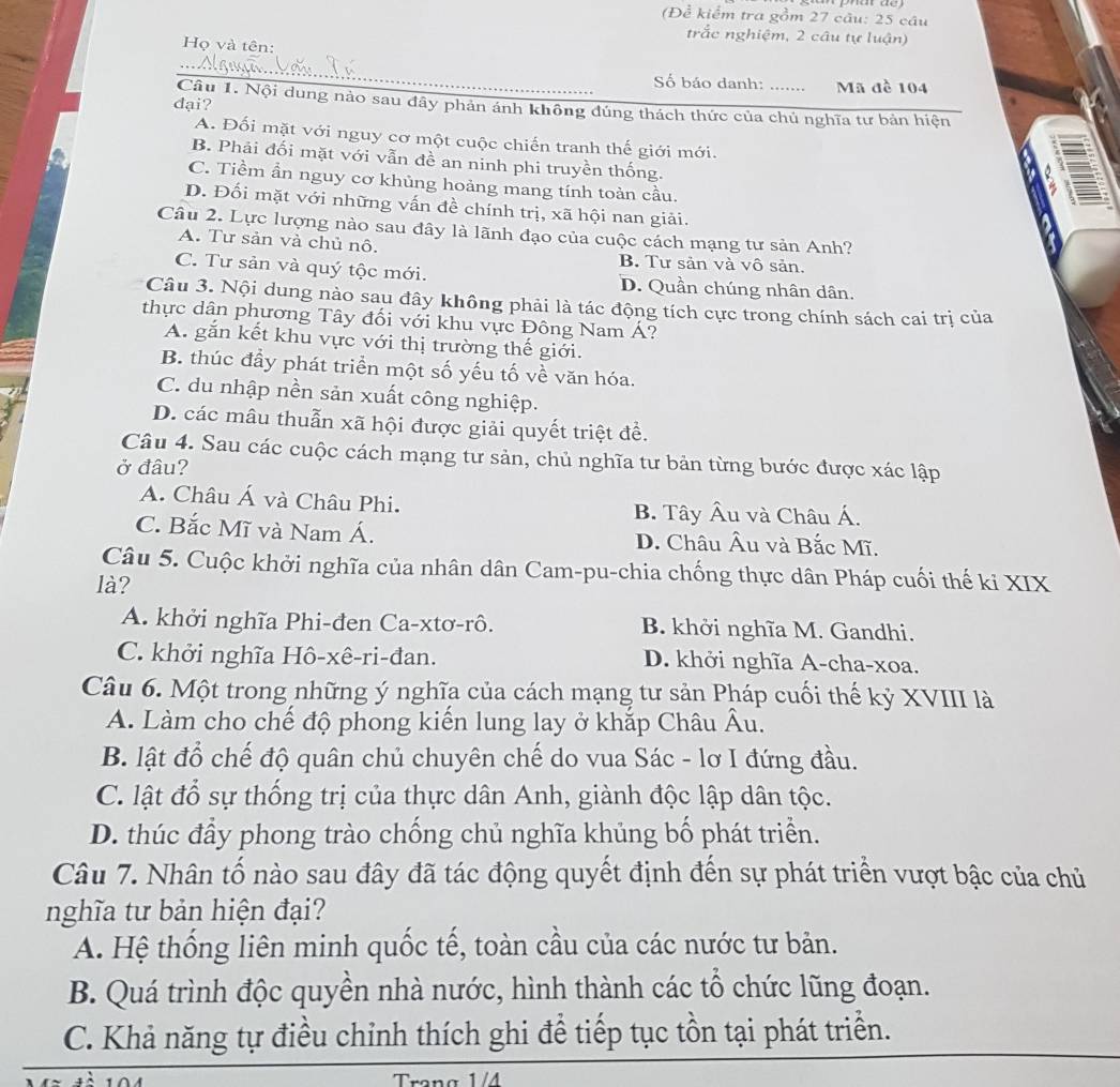 (Để kiểm tra gồm 27 câu: 25 câu
trắc nghiệm, 2 câu tự luận)
Họ và tên:
Số báo danh: …… Mã đề 104
đại?
Câu 1. Nội dung nào sau đây phản ánh không đúng thách thức của chủ nghĩa tư bản hiện
A. Đối mặt với nguy cơ một cuộc chiến tranh thế giới mới.
B. Phải đối mặt với vẫn đề an ninh phi truyền thống.
C. Tiềm ẩn nguy cơ khủng hoảng mang tính toàn cầu.
D. Đối mặt với những vấn đề chính trị, xã hội nan giải.
Câu 2. Lực lượng nào sau đây là lãnh đạo của cuộc cách mạng tư sản Anh?
A. Tư sản và chủ nô. B. Tư sản và vô sản.
C. Tư sản và quý tộc mới. D. Quần chúng nhân dân.
Câu 3. Nội dung nào sau đây không phải là tác động tích cực trong chính sách cai trị của
thực dân phương Tây đối với khu vực Đông Nam Á?
A. gắn kết khu vực với thị trường thế giới.
B. thúc đầy phát triển một số yếu tố về văn hóa.
C. du nhập nền sản xuất công nghiệp.
D. các mâu thuẫn xã hội được giải quyết triệt đề.
Câu 4. Sau các cuộc cách mạng tư sản, chủ nghĩa tư bản từng bước được xác lập
ở đâu?
A. Châu Á và Châu Phi. B. Tây Âu và Châu Á.
C. Bắc Mĩ và Nam Á. D. Châu Âu và Bắc Mĩ.
Câu 5. Cuộc khởi nghĩa của nhân dân Cam-pu-chia chống thực dân Pháp cuối thế ki XIX
là?
A. khởi nghĩa Phi-đen Ca-xtơ-rô. B. khởi nghĩa M. Gandhi.
C. khởi nghĩa Hô-xê-ri-đan. D. khởi nghĩa A-cha-xoa.
Câu 6. Một trong những ý nghĩa của cách mạng tư sản Pháp cuối thế kỷ XVIII là
A. Làm cho chế độ phong kiển lung lay ở khắp Châu Âu.
B. lật đổ chế độ quân chủ chuyên chế do vua Sác - lơ I đứng đầu.
C. lật đổ sự thống trị của thực dân Anh, giành độc lập dân tộc.
D. thúc đầy phong trào chống chủ nghĩa khủng bố phát triển.
Câu 7. Nhân tố nào sau đây đã tác động quyết định đến sự phát triển vượt bậc của chủ
nghĩa tư bản hiện đại?
A. Hệ thống liên minh quốc tế, toàn cầu của các nước tư bản.
B. Quá trình độc quyền nhà nước, hình thành các tổ chức lũng đoạn.
C. Khả năng tự điều chỉnh thích ghi đề tiếp tục tồn tại phát triển.
Trang 1/4