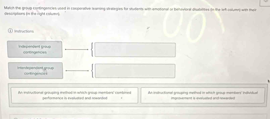 Match the group contingencies used in cooperative learning strategies for students with emotional or behavioral disabilities (in the left column) with their
descriptions (in the right column).
Instructions
Independent group
contingencies
Interdependent group
contingencles
An instructional grouping method in which group members' combined An instructional grouping method in which group members' individual
performance is evaluated and rewarded improvement is evaluated and rewarded