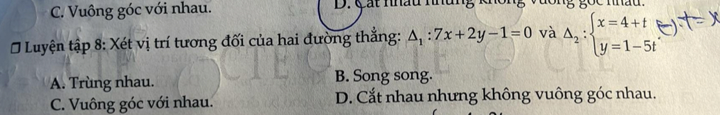 C. Vuông góc với nhau. D. Cát nhâu nhung x
Ở Luyện tập 8: Xét vị trí tương đối của hai đường thắng: △ _1:7x+2y-1=0 và Delta _2:beginarrayl x=4+t y=1-5tendarray.
A. Trùng nhau.
B. Song song.
C. Vuông góc với nhau. D. Cắt nhau nhưng không vuông góc nhau.