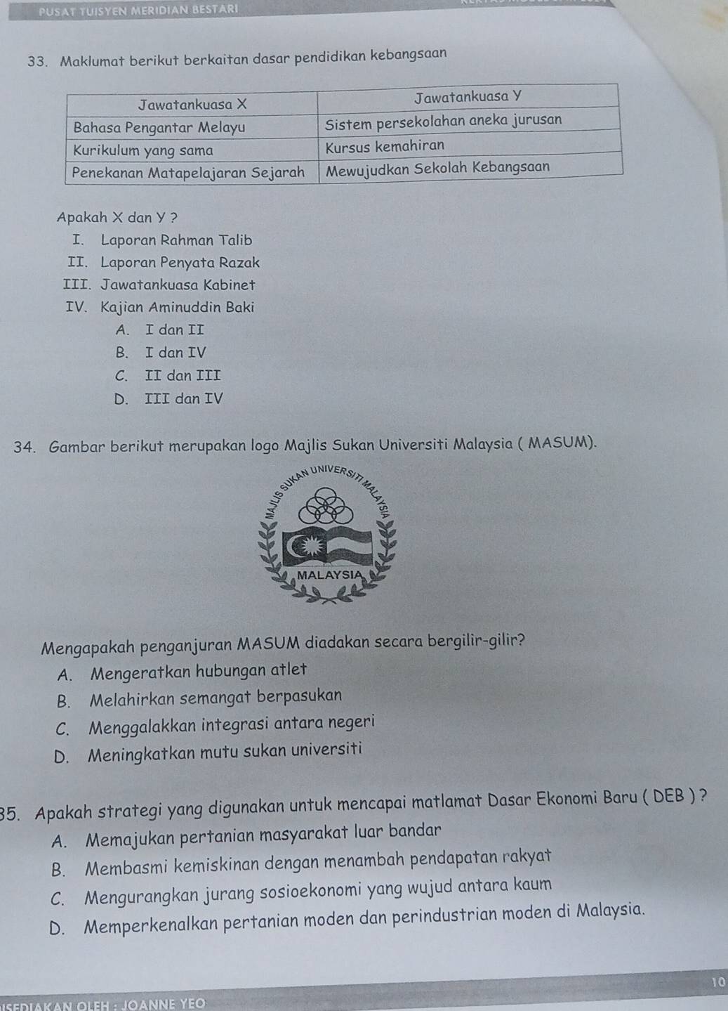 PUSAT TUISYEN MERIDIAN BESTARI
33. Maklumat berikut berkaitan dasar pendidikan kebangsaan
Apakah X dan Y ?
I. Laporan Rahman Talib
II. Laporan Penyata Razak
III. Jawatankuasa Kabinet
IV. Kajian Aminuddin Baki
A. I dan II
B. I dan IV
C. II dan III
D. III dan IV
34. Gambar berikut merupakan logo Majlis Sukan Universiti Malaysia ( MASUM).
Mengapakah penganjuran MASUM diadakan secara bergilir-gilir?
A. Mengeratkan hubungan atlet
B. Melahirkan semangat berpasukan
C. Menggalakkan integrasi antara negeri
D. Meningkatkan mutu sukan universiti
35. Apakah strategi yang digunakan untuk mencapai matlamat Dasar Ekonomi Baru ( DEB ) ?
A. Memajukan pertanian masyarakat luar bandar
B. Membasmi kemiskinan dengan menambah pendapatan rakyat
C. Mengurangkan jurang sosioekonomi yang wujud antara kaum
D. Memperkenalkan pertanian moden dan perindustrian moden di Malaysia.
10
*ISediakaν OLEH · JOANΝΕ ΥΕΟ