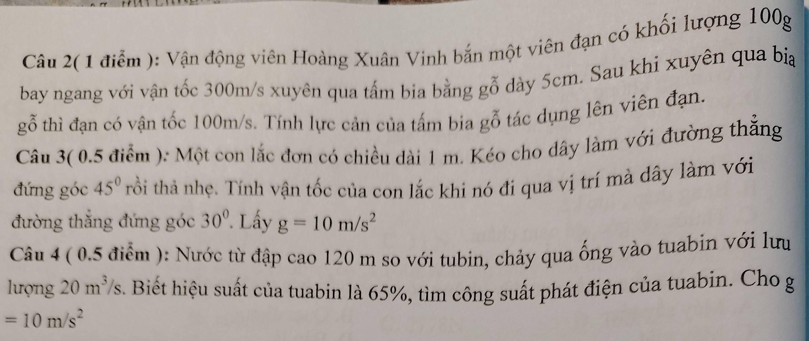 Câu 2( 1 điểm ): Vận động viên Hoàng Xuân Vinh bắn một viên đạn có khối lượng 100g
bay ngang với vận tốc 300m/s xuyên qua tấm bia bằng gỗ dày 5cm. Sau khi xuyên qua bia 
gỗ thì đạn có vận tốc 100m/s. Tính lực cản của tấm bia gỗ tác dụng lên viên đạn. 
Câu 3( 0.5 điểm ): Một con lắc đơn có chiều dài 1 m. Kéo cho dây làm với đường thẳng 
đứng góc 45° trồi thả nhẹ. Tính vận tốc của con lắc khi nó đi qua vị trí mà dây làm với 
đường thắng đứng góc 30°. Lấy g=10m/s^2
Câu 4 ( 0.5 điểm ): Nước từ đập cao 120 m so với tubin, chảy qua ống vào tuabin với lưu 
lượng 20m^3/s. Biết hiệu suất của tuabin là 65%, tìm công suất phát điện của tuabin. Cho g
=10m/s^2