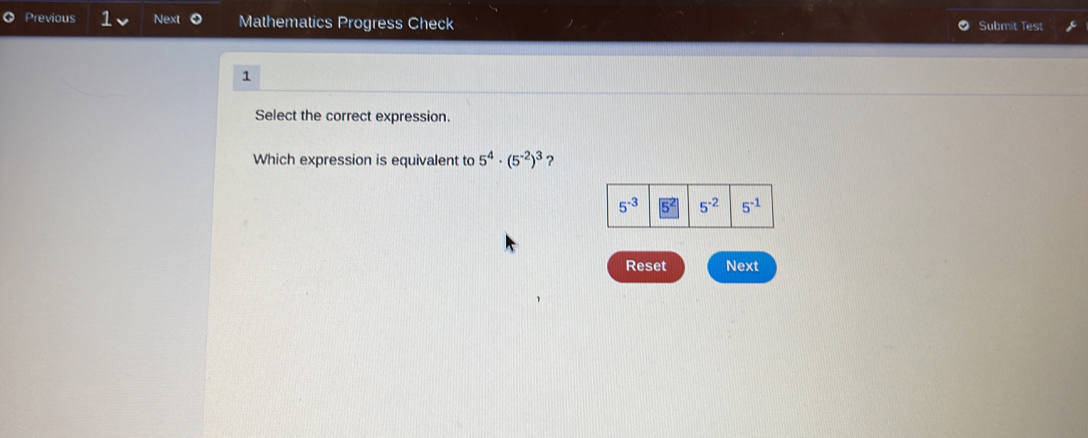 Previous 1 Next Mathematics Progress Check Submit Test
1
Select the correct expression.
Which expression is equivalent to 5^4· (5^(-2))^3 ?
Reset Next