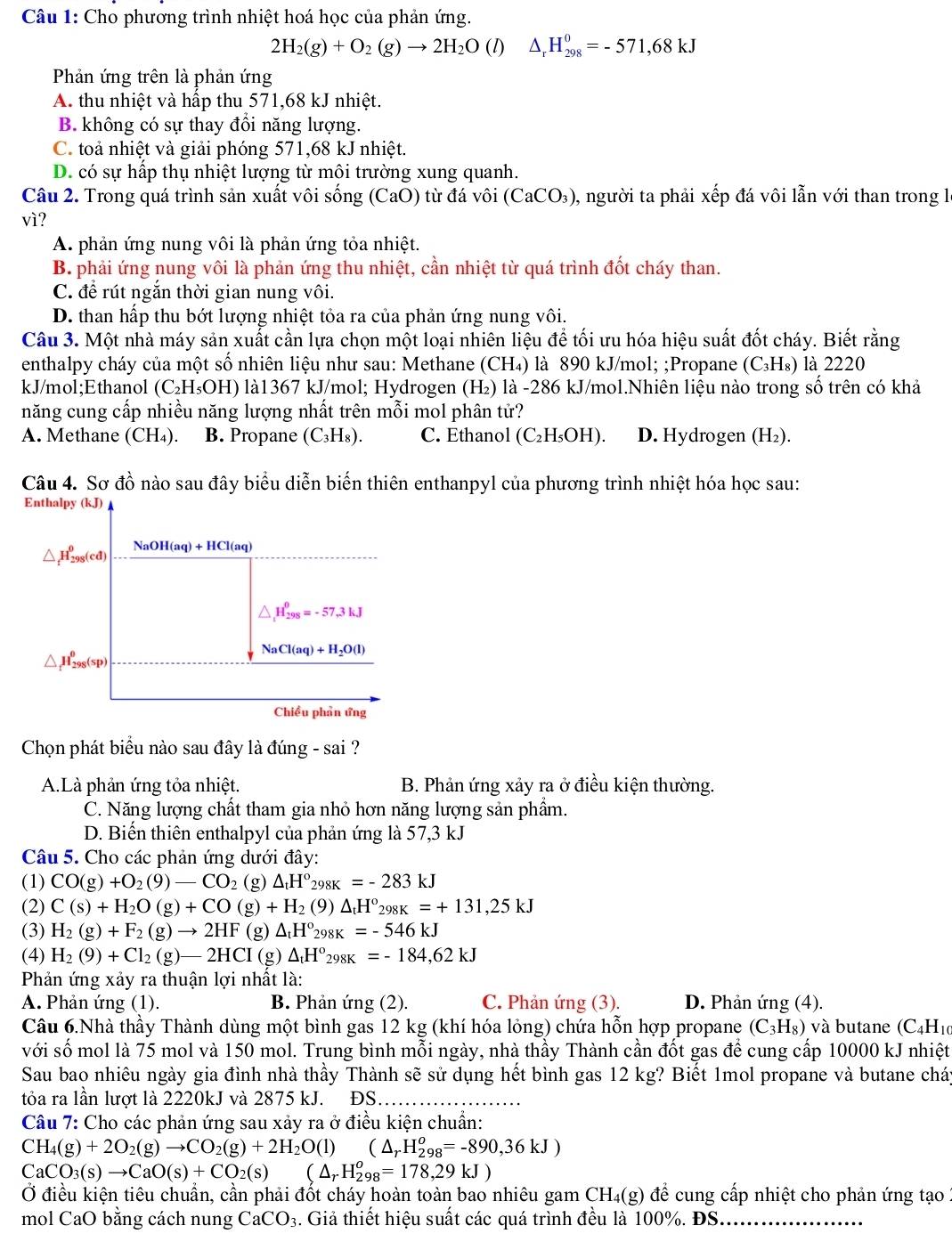 Cho phương trình nhiệt hoá học của phản ứng.
2H_2(g)+O_2(g)to 2H_2O (l) △ _rH_(298)^0=-571,68kJ
Phản ứng trên là phản ứng
A. thu nhiệt và hấp thu 571,68 kJ nhiệt.
B. không có sự thay đổi năng lượng.
C. toả nhiệt và giải phóng 571,68 kJ nhiệt.
D. có sự hấp thụ nhiệt lượng từ môi trường xung quanh.
Câu 2. Trong quá trình sản xuất vôi sống (CaO) từ đá vôi (CaCO₃), người ta phải xếp đá vôi lẫn với than trong l
vì?
A. phản ứng nung vôi là phản ứng tỏa nhiệt.
B. phải ứng nung vôi là phản ứng thu nhiệt, cần nhiệt từ quá trình đốt cháy than.
C. để rút ngắn thời gian nung vôi.
D. than hấp thu bớt lượng nhiệt tỏa ra của phản ứng nung vôi.
Câu 3. Một nhà máy sản xuất cần lựa chọn một loại nhiên liệu để tối ưu hóa hiệu suất đốt cháy. Biết rằng
enthalpy cháy của một số nhiên liệu như sau: Methane (CH₄) là 890 kJ/mol; ;Propane (C_3H_8) là 2220
kJ/mol;Ethanol (C₂H₃OH) là1367 kJ/mol; Hydrogen (H₂) là -286 kJ/mol.Nhiên liệu nào trong số trên có khả
năng cung cấp nhiều năng lượng nhất trên mỗi mol phân tử?
A. Methane (CH₄). B. Propane (C_3H_8). C. Ethanol (C_2H_5OH). D. Hydrogen (H₂).
Câu 4. Sơ đồ nào sau đây biểu diễn biến thiên enthanpyl của phương trình nhiệt hóa học sau:
Enthalpy (kJ)
△ _fH_(298)^0(cd) NaOH(aq)+HCl(aq)
△ _1H_(298)^0=-57.3kJ
△ _t^((θ)H_(298)^(θ)(sp)
NaCl(aq)+H_2)O(l)
Chiều phản ứng
Chọn phát biểu nào sau đây là đúng - sai ?
A.Là phản ứng tỏa nhiệt. B. Phản ứng xảy ra ở điều kiện thường.
C. Năng lượng chất tham gia nhỏ hơn năng lượng sản phẩm.
D. Biển thiên enthalpyl của phản ứng là 57,3 kJ
Câu 5. Cho các phản ứng dưới đây:
(1) CO(g)+O_2(9)-CO_2 (g) △ _tH° 2 _8K=-283kJ
(2) C(s)+H_2O(g)+CO(g)+H_2 (9) △ _tH^o_298K=+131,25kJ
(3) H_2(g)+F_2(g)to 2HF(g)△ _tH°_298K=-546kJ
(4) H_2(9)+Cl_2(g)-2HCI(g)△ _tH°_298K=-184,62kJ
Phản ứng xảy ra thuận lợi nhất là:
A. Phản ứng (1). B. Phản ứng (2). C. Phản ứng (3). D. Phản ứng (4).
Câu 6.Nhà thầy Thành dùng một bình gas 12 kg (khí hóa lỏng) chứa hỗn hợp propane (C_3H_8) và butane (C4H10
với số mol là 75 mol và 150 mol. Trung bình mỗi ngày, nhà thầy Thành cần đốt gas để cung cấp 10000 kJ nhiệt
Sau bao nhiêu ngày gia đình nhà thầy Thành sẽ sử dụng hết bình gas 12 kg? Biết 1mol propane và butane cháy
tỏa ra lần lượt là 2220kJ và 2875 kJ. ĐS
Câu 7: Cho các phản ứng sau xảy ra ở điều kiện chuẩn:
CH_4(g)+2O_2(g)to CO_2(g)+2H_2O(l) (△ _rH_(298)^o=-890,36kJ)
CaCO_3(s)to CaO(s)+CO_2(s)(△ _rH_(298)^o=178,29kJ)
Ở điều kiện tiêu chuẩn, cần phải đốt cháy hoàn toàn bao nhiêu gam CH₄(g) để cung cấp nhiệt cho phản ứng tạo 
mol CaO bằng cách nung CaCO_3. Giả thiết hiệu suất các quá trình đều là 100%. ĐS_