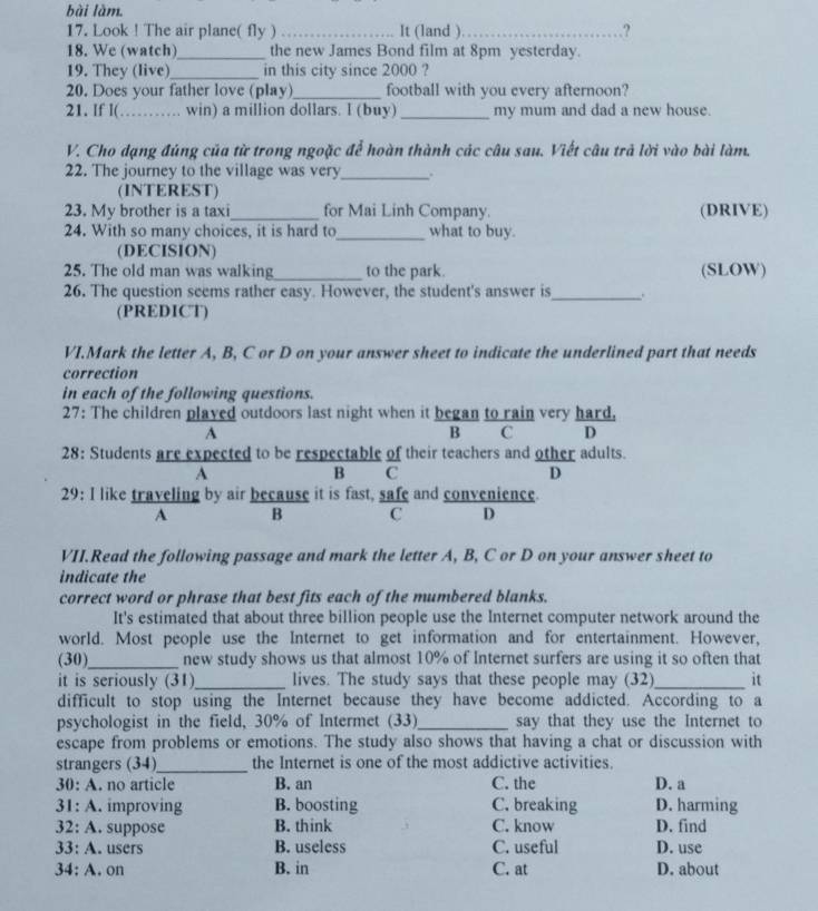 bài làm.
17. Look ! The air plane( fly )_ It (land )_ ?
18. We (watch)_ the new James Bond film at 8pm yesterday.
19. They (live)_ in this city since 2000 ?
20. Does your father love (play)_ football with you every afternoon?
21. If l( _            win) a million dollars. l (buy)_ my mum and dad a new house.
V. Cho dạng đúng của từ trong ngoặc để hoàn thành các câu sau. Viết câu trả lời vào bài làm.
22. The journey to the village was very_ .
(INTEREST)
23. My brother is a taxi_ for Mai Linh Company. (DRIVE)
24. With so many choices, it is hard to_ what to buy.
(DECISION)
25. The old man was walking_ to the park. (SLOW)
26. The question seems rather easy. However, the student's answer is_ .
(PREDICT)
VI.Mark the letter A, B, C or D on your answer sheet to indicate the underlined part that needs
correction
in each of the following questions.
27: The children played outdoors last night when it began to rain very hard.
A
B C D
28: Students are expected to be respectable of their teachers and other adults.
A
B C
D
29: I like traveling by air because it is fast, safe and convenience.
A B C D
VII.Read the following passage and mark the letter A, B, C or D on your answer sheet to
indicate the
correct word or phrase that best fits each of the mumbered blanks.
It's estimated that about three billion people use the Internet computer network around the
world. Most people use the Internet to get information and for entertainment. However,
(30)_ new study shows us that almost 10% of Internet surfers are using it so often that
it is seriously (31)_ lives. The study says that these people may (32)_ it
difficult to stop using the Internet because they have become addicted. According to a
psychologist in the field, 30% of Intermet (33)_ say that they use the Internet to
escape from problems or emotions. The study also shows that having a chat or discussion with
strangers (34)_ the Internet is one of the most addictive activities.
30: A. no article B. an C. the D. a
31: A. improving B. boosting C. breaking D. harming
32: A. suppose B. think C. know D. find
33: A. users B. useless C. useful D. use
34: A. on B. in C. at D. about