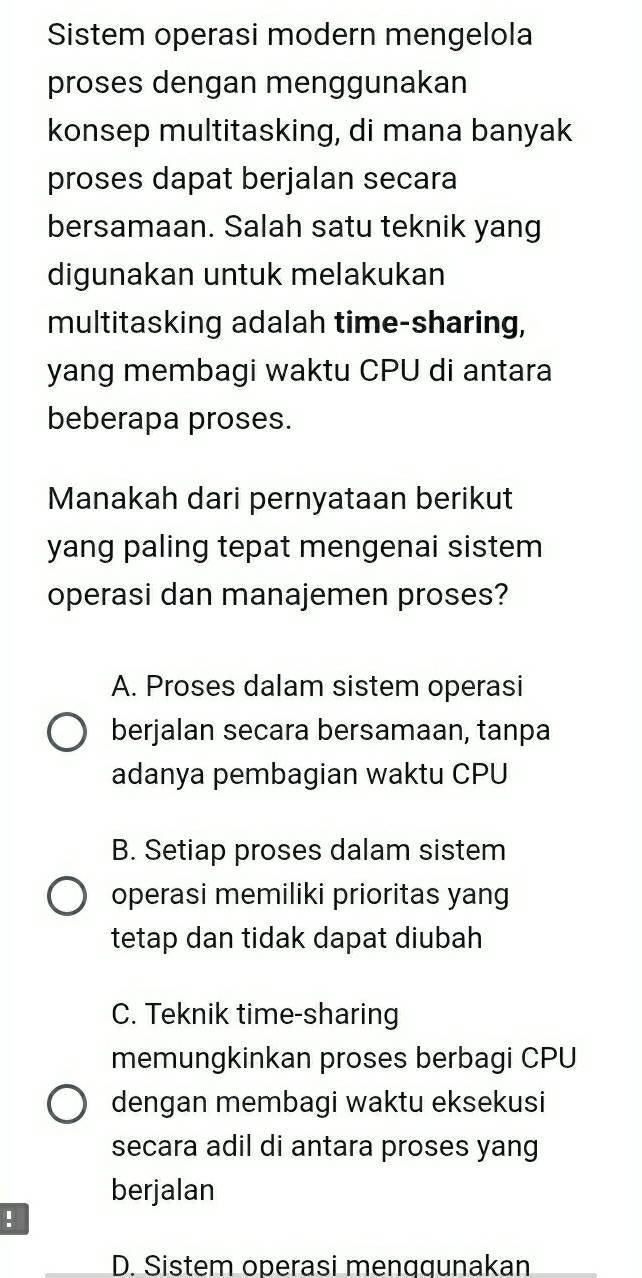 Sistem operasi modern mengelola
proses dengan menggunakan
konsep multitasking, di mana banyak
proses dapat berjalan secara
bersamaan. Salah satu teknik yang
digunakan untuk melakukan
multitasking adalah time-sharing,
yang membagi waktu CPU di antara
beberapa proses.
Manakah dari pernyataan berikut
yang paling tepat mengenai sistem
operasi dan manajemen proses?
A. Proses dalam sistem operasi
berjalan secara bersamaan, tanpa
adanya pembagian waktu CPU
B. Setiap proses dalam sistem
operasi memiliki prioritas yang
tetap dan tidak dapat diubah
C. Teknik time-sharing
memungkinkan proses berbagi CPU
dengan membagi waktu eksekusi
secara adil di antara proses yang
berjalan
!
D. Sistem operasi menɑgunakan