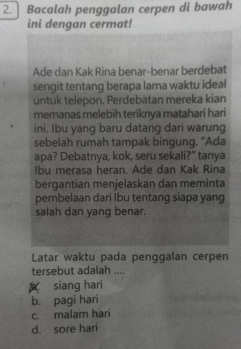 ] Bacalah penggalan cerpen di bawah
ini dengan cermat!
Ade dan Kak Rina benar-benar berdebat
sengit tentang berapa lama waktu ideal
untuk telepon. Perdebatan mereka kian
memanas melebih teriknya matahari hari
ini. Ibu yang baru datang dari warung
sebelah rumah tampak bingung. “Ada
apa? Debatnya, kok, seru sekali?” tanya
Ibu merasa heran. Ade dan Kak Rina
bergantian menjelaskan dan meminta
pembelaan dari Ibu tentang siapa yang
salah dan yang benar.
Latar waktu pada penggalan cerpen
tersebut adalah ....
siang hari
b. pagi hari
c. malam hari
d. sore hari