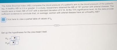 The Ankle Brachial lindex (ABI) compares the blood pressure of a patient's arm to the blood pressure of the patient's 
leg. A healthy ABI is 0.9 or greater. In a study, researchers obtained the ABI of 187 women with arterial disease. The 
results were a mean ABI of 0.87 with a standard deviation of 0.14. At the 10% significance level, do the data provide 
sufficient evidence to conclude that, on average, women with arterial disease have an unhealthy ABI? 
==: Click here to view a partial table of values of 
Set up the hypotheses for the one-mean t-test.
H_0:mu
H_3mu