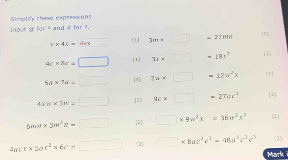 Simplify these expressions. 
Input @ for ² and # for ³.
v* 4x=4vx [1] 3m* □ =27mn [1]
4c* 8e=□ [1] 3x* □ =18x^2 [1]
5a* 7a=□ [1] 2w* □ =12w^2x [1]
4xw* 3w=□ [1] 9c* □ =27ac^3 [2]
6mn* 3m^2n=□ [1] □ * 9w^2x=36w^3x^3 [2]
4acx* 5ax^2* 6c=□ [2] □ * 8ac^2e^3=48a^3c^3e^3 [2] 
Mark i