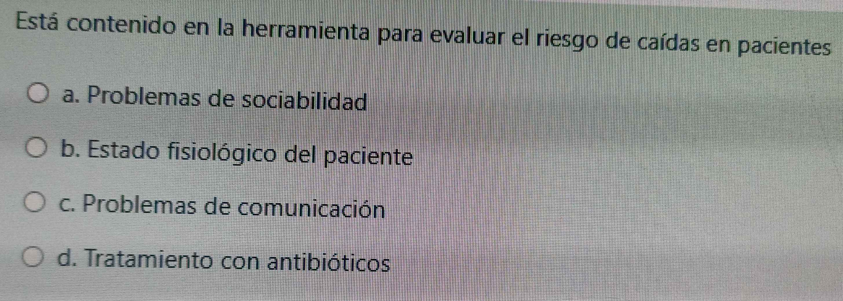 Está contenido en la herramienta para evaluar el riesgo de caídas en pacientes
a. Problemas de sociabilidad
b. Estado fisiológico del paciente
c. Problemas de comunicación
d. Tratamiento con antibióticos