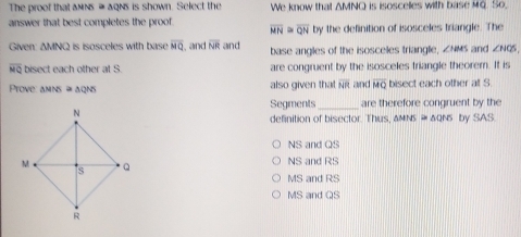 The proof that △ MN ≌ △ □ ws is shown. Select the We know that . AMNQ is isosceles with base MQ. So,
answer that best completes the proof. overline MN≌ overline QN by the definition of isosceles triangle. The
Given: AMNQ is isosceles with base overline MQ , and overline NR and base angles of the isosceles triangle, ∠ NMS and ∠ NQS
overline MQ bisect each other at S. are congruent by the isosceles triangle theorem. It is
Ptove: amns = agns also given that overline NR and overline MQ bisect each other at S
Segments _are therefore congruent by the
definition of bisector. Thus △ MNS≌ △ QNS by SAS
NS and QS
NS and RS
MS and RS
MS and QS