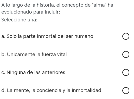 A lo largo de la historia, el concepto de "alma" ha
evolucionado para incluir:
Seleccione una:
a. Solo la parte inmortal del ser humano
b. Únicamente la fuerza vital
c. Ninguna de las anteriores
d. La mente, la conciencia y la inmortalidad