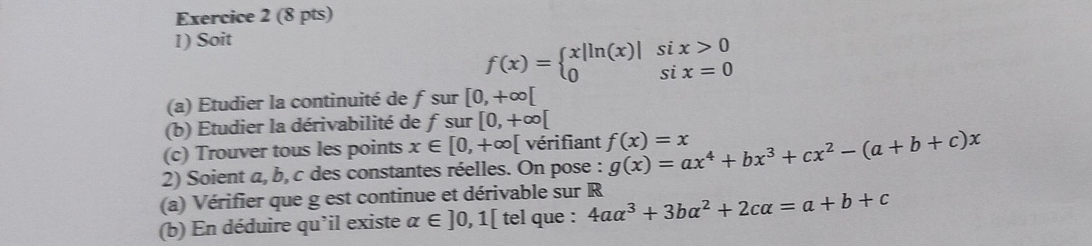 Soit
f(x)=beginarrayl x|ln (x)| 0endarray. beginarrayr six>0 six=0endarray
(a) Étudier la continuité de f sur [0,+∈fty [
(b) Étudier la dérivabilité de f sur [0,+∈fty [
(c) Trouver tous les points x∈ [0,+∈fty [ vérifiant f(x)=x
2) Soient a, b, c des constantes réelles. On pose : g(x)=ax^4+bx^3+cx^2-(a+b+c)x
(a) Vérifier que g est continue et dérivable sur R
(b) En déduire qu'il existe alpha ∈ ]0,1[ tel que : 4aalpha^3+3balpha^2+2calpha =a+b+c