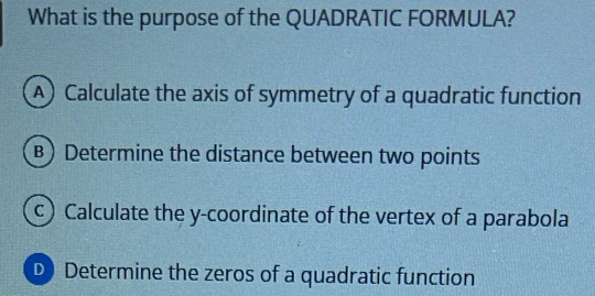 What is the purpose of the QUADRATIC FORMULA?
A) Calculate the axis of symmetry of a quadratic function
B) Determine the distance between two points
c) Calculate the y-coordinate of the vertex of a parabola
D Determine the zeros of a quadratic function